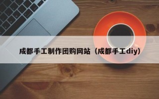 兰州成都手工制作团购网站（成都手工diy）